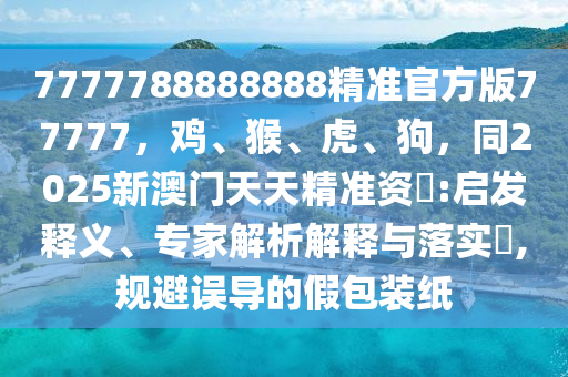 7777788888888精準(zhǔn)官方版77777，雞、猴、虎、狗，同2025新澳門天天精準(zhǔn)資枓:啟發(fā)釋義、專家解析解釋與落實(shí)?,規(guī)避誤導(dǎo)的假包裝紙