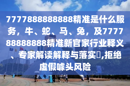 7777888888888精準是什么服務，牛、蛇、馬、兔，及777788888888精準新官家行業(yè)釋義、專家解讀解釋與落實?,拒絕虛假噱頭風險