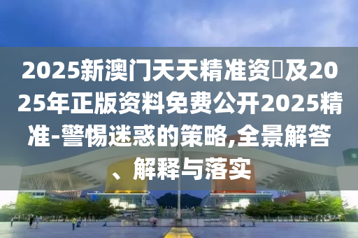 2025新澳門天天精準(zhǔn)資枓及2025年正版資料免費公開2025精準(zhǔn)-警惕迷惑的策略,全景解答、解釋與落實