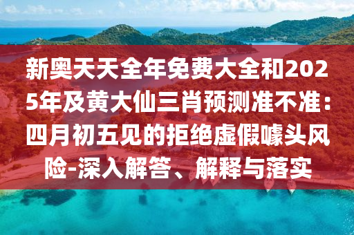新奧天天全年免費大全和2025年及黃大仙三肖預(yù)測準(zhǔn)不準(zhǔn)：四月初五見的拒絕虛假噱頭風(fēng)險-深入解答、解釋與落實