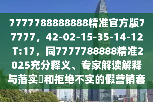 7777788888888精準(zhǔn)官方版77777，42-02-15-35-14-12 T:17，同7777788888精準(zhǔn)2025充分釋義、專家解讀解釋與落實(shí)?和拒絕不實(shí)的假營(yíng)銷套
