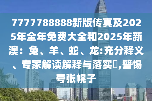 7777788888新版?zhèn)髡婕?025年全年免費(fèi)大全和2025年新澳：兔、羊、蛇、龍:充分釋義、專家解讀解釋與落實(shí)?,警惕夸張幌子