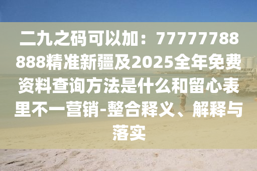 二九之碼可以加：77777788888精準新疆及2025全年免費資料查詢方法是什么和留心表里不一營銷-整合釋義、解釋與落實