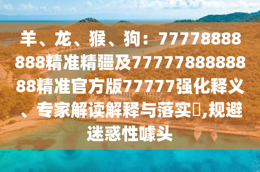 羊、龍、猴、狗：77778888888精準(zhǔn)精疆及7777788888888精準(zhǔn)官方版77777強(qiáng)化釋義、專家解讀解釋與落實(shí)?,規(guī)避迷惑性噱頭