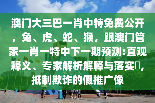 澳門大三巴一肖中特免費(fèi)公開，兔、虎、蛇、猴，跟澳門管家一肖一特中下一期預(yù)測:直觀釋義、專家解析解釋與落實(shí)?,抵制欺詐的假推廣像