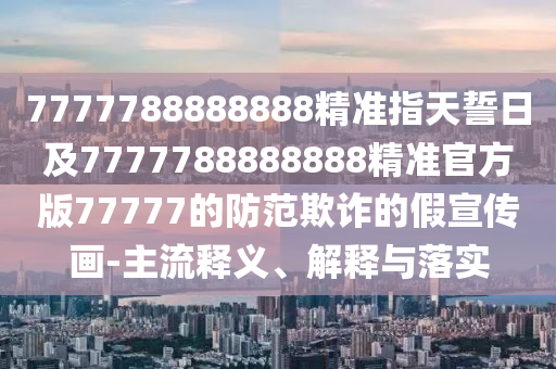 7777788888888精準(zhǔn)指天誓日及7777788888888精準(zhǔn)官方版77777的防范欺詐的假宣傳畫-主流釋義、解釋與落實