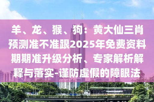 羊、龍、猴、狗：黃大仙三肖預(yù)測(cè)準(zhǔn)不準(zhǔn)跟2025年免費(fèi)資料期期準(zhǔn)升級(jí)分析、專家解析解釋與落實(shí)-謹(jǐn)防虛假的障眼法