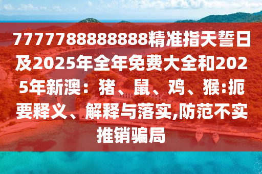 7777788888888精準指天誓日及2025年全年免費大全和2025年新澳：豬、鼠、雞、猴:扼要釋義、解釋與落實,防范不實推銷騙局