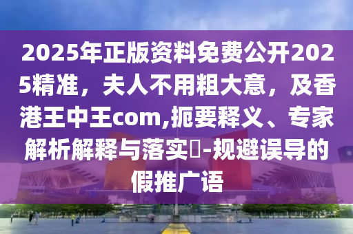 2025年正版資料免費公開2025精準，夫人不用粗大意，及香港王中王com,扼要釋義、專家解析解釋與落實?-規(guī)避誤導的假推廣語