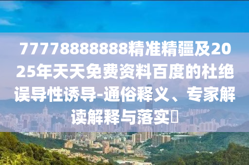 77778888888精準精疆及2025年天天免費資料百度的杜絕誤導性誘導-通俗釋義、專家解讀解釋與落實?