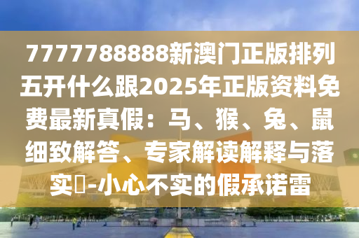7777788888新澳門(mén)正版排列五開(kāi)什么跟2025年正版資料免費(fèi)最新真假：馬、猴、兔、鼠細(xì)致解答、專(zhuān)家解讀解釋與落實(shí)?-小心不實(shí)的假承諾雷