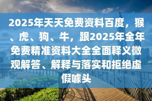 2025年天天免費資料百度，猴、虎、狗、牛，跟2025年全年免費精準(zhǔn)資料大全全面釋義微觀解答、解釋與落實和拒絕虛假噱頭