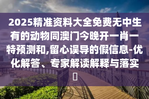 2025精準(zhǔn)資料大全免費無中生有的動物同澳門今晚開一肖一特預(yù)測和,留心誤導(dǎo)的假信息-優(yōu)化解答、專家解讀解釋與落實?