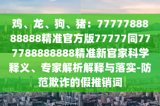 雞、龍、狗、豬：7777788888888精準(zhǔn)官方版77777同777788888888精準(zhǔn)新官家科學(xué)釋義、專家解析解釋與落實-防范欺詐的假推銷詞