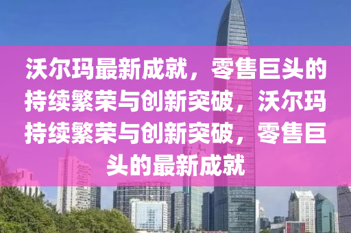 沃爾瑪最新成就，零售巨頭的持續(xù)繁榮與創(chuàng)新突破，沃爾瑪持續(xù)繁榮與創(chuàng)新突破，零售巨頭的最新成就