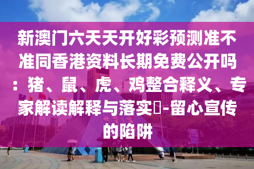 新澳門六天天開好彩預(yù)測準(zhǔn)不準(zhǔn)同香港資料長期免費公開嗎：豬、鼠、虎、雞整合釋義、專家解讀解釋與落實?-留心宣傳的陷阱