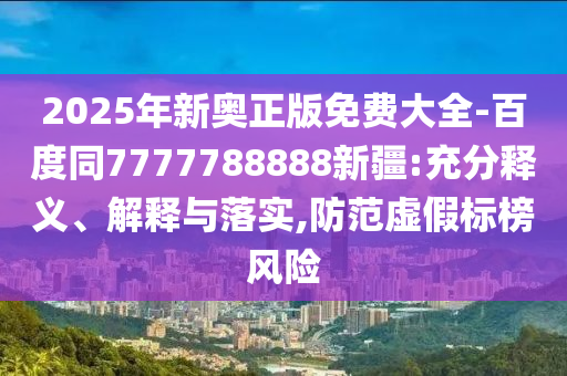 2025年新奧正版免費大全-百度同7777788888新疆:充分釋義、解釋與落實,防范虛假標榜風險