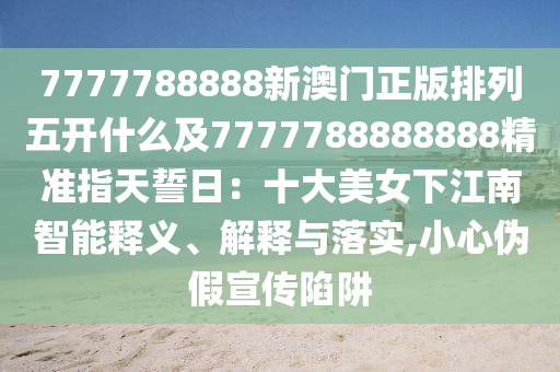7777788888新澳門(mén)正版排列五開(kāi)什么及7777788888888精準(zhǔn)指天誓日：十大美女下江南智能釋義、解釋與落實(shí),小心偽假宣傳陷阱