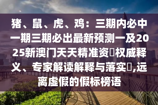 豬、鼠、虎、雞：三期內(nèi)必中一期三期必出最新預(yù)測一及2025新澳門天天精準(zhǔn)資枓權(quán)威釋義、專家解讀解釋與落實(shí)?,遠(yuǎn)離虛假的假標(biāo)榜語
