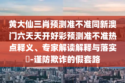 黃大仙三肖預測準不準同新澳門六天天開好彩預測準不準熱點釋義、專家解讀解釋與落實?-謹防欺詐的假套路