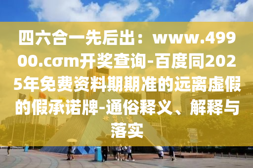 四六合一先后出：www.49900.cσm開獎(jiǎng)查詢-百度同2025年免費(fèi)資料期期準(zhǔn)的遠(yuǎn)離虛假的假承諾牌-通俗釋義、解釋與落實(shí)
