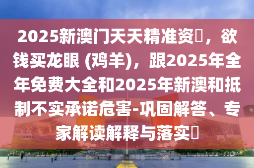 2025新澳門天天精準(zhǔn)資枓，欲錢買龍眼 (雞羊)，跟2025年全年免費(fèi)大全和2025年新澳和抵制不實(shí)承諾危害-鞏固解答、專家解讀解釋與落實(shí)?