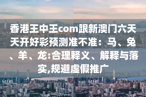 香港王中王com跟新澳門六天天開好彩預(yù)測準不準：馬、兔、羊、龍:合理釋義、解釋與落實,規(guī)避虛假推廣