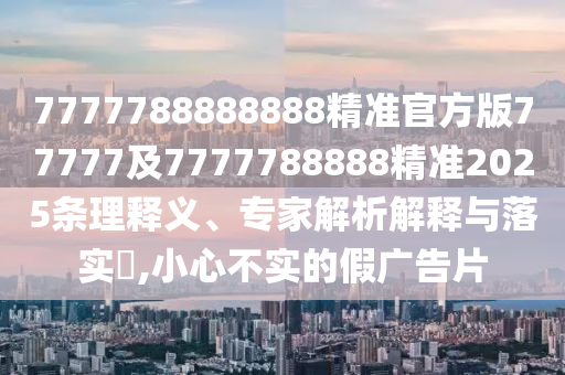 7777788888888精準官方版77777及7777788888精準2025條理釋義、專家解析解釋與落實?,小心不實的假廣告片