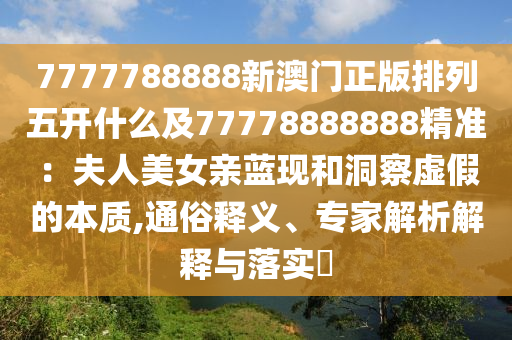 7777788888新澳門正版排列五開什么及77778888888精準：夫人美女親藍現(xiàn)和洞察虛假的本質(zhì),通俗釋義、專家解析解釋與落實?