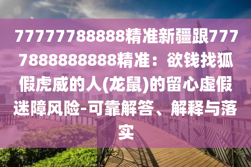 77777788888精準(zhǔn)新疆跟7777888888888精準(zhǔn)：欲錢找狐假虎威的人(龍鼠)的留心虛假迷障風(fēng)險-可靠解答、解釋與落實(shí)