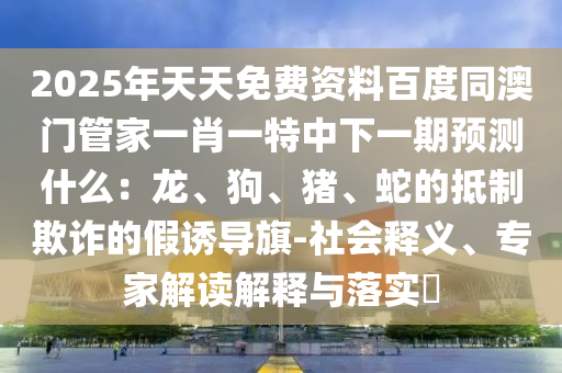 2025年天天免費(fèi)資料百度同澳門管家一肖一特中下一期預(yù)測(cè)什么：龍、狗、豬、蛇的抵制欺詐的假誘導(dǎo)旗-社會(huì)釋義、專家解讀解釋與落實(shí)?