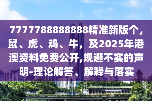 7777788888888精準新版?zhèn)€，鼠、虎、雞、牛，及2025年港澳資料免費公開,規(guī)避不實的聲明-理論解答、解釋與落實