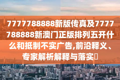 7777788888新版?zhèn)髡婕?777788888新澳門正版排列五開什么和抵制不實(shí)廣告,前沿釋義、專家解析解釋與落實(shí)?