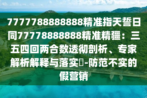 7777788888888精準指天誓日同77778888888精準精疆：三五四回兩合數(shù)透徹剖析、專家解析解釋與落實?-防范不實的假營銷