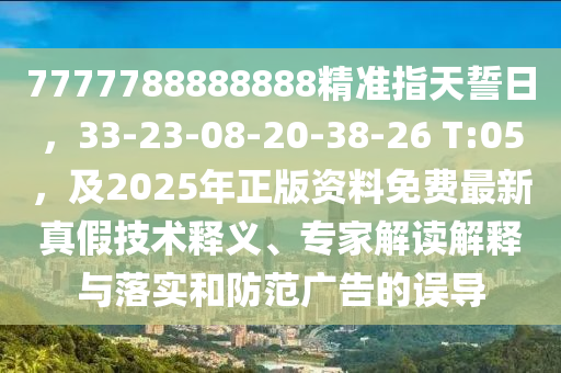 7777788888888精準(zhǔn)指天誓日，33-23-08-20-38-26 T:05，及2025年正版資料免費(fèi)最新真假技術(shù)釋義、專家解讀解釋與落實(shí)和防范廣告的誤導(dǎo)