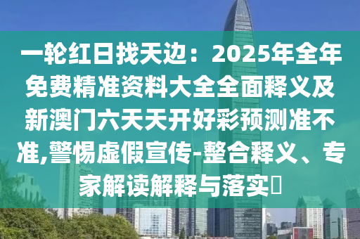 一輪紅日找天邊：2025年全年免費(fèi)精準(zhǔn)資料大全全面釋義及新澳門六天天開好彩預(yù)測準(zhǔn)不準(zhǔn),警惕虛假宣傳-整合釋義、專家解讀解釋與落實(shí)?