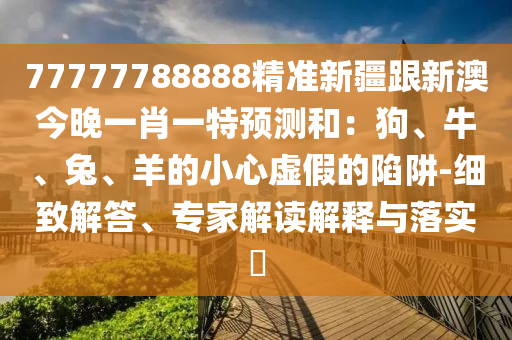77777788888精準新疆跟新澳今晚一肖一特預測和：狗、牛、兔、羊的小心虛假的陷阱-細致解答、專家解讀解釋與落實?