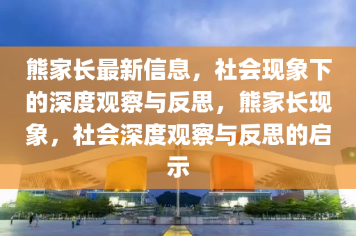 熊家長最新信息，社會現(xiàn)象下的深度觀察與反思，熊家長現(xiàn)象，社會深度觀察與反思的啟示
