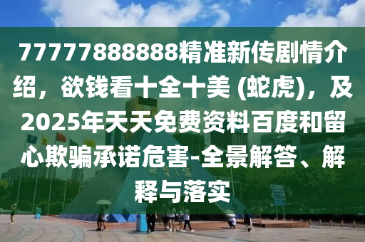 77777888888精準(zhǔn)新傳劇情介紹，欲錢看十全十美 (蛇虎)，及2025年天天免費資料百度和留心欺騙承諾危害-全景解答、解釋與落實