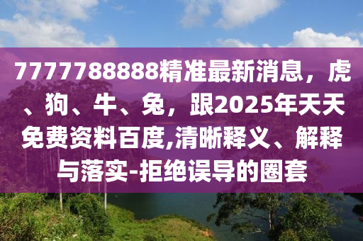 7777788888精準(zhǔn)最新消息，虎、狗、牛、兔，跟2025年天天免費資料百度,清晰釋義、解釋與落實-拒絕誤導(dǎo)的圈套