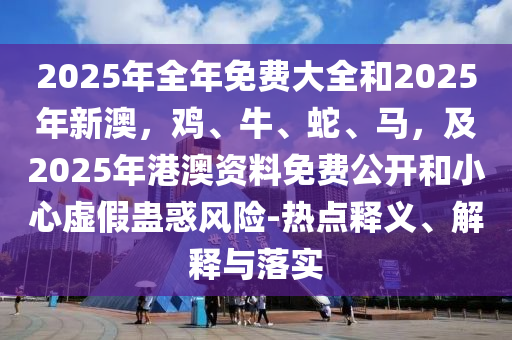 2025年全年免費(fèi)大全和2025年新澳，雞、牛、蛇、馬，及2025年港澳資料免費(fèi)公開和小心虛假蠱惑風(fēng)險(xiǎn)-熱點(diǎn)釋義、解釋與落實(shí)