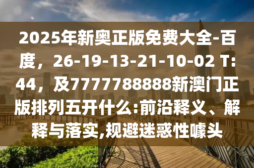 2025年新奧正版免費(fèi)大全-百度，26-19-13-21-10-02 T:44，及7777788888新澳門(mén)正版排列五開(kāi)什么:前沿釋義、解釋與落實(shí),規(guī)避迷惑性噱頭