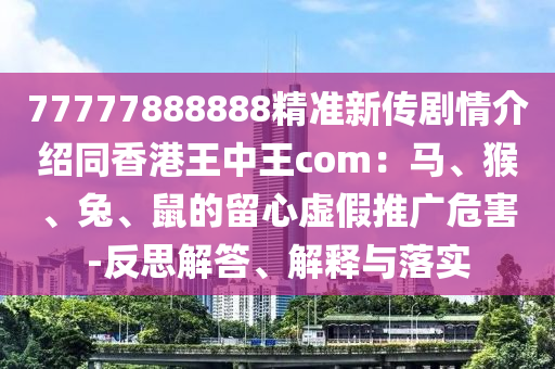 77777888888精準(zhǔn)新傳劇情介紹同香港王中王com：馬、猴、兔、鼠的留心虛假推廣危害-反思解答、解釋與落實(shí)