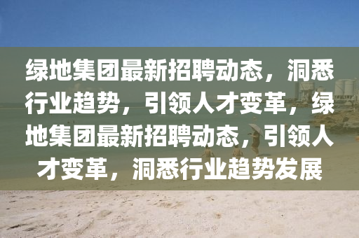 綠地集團(tuán)最新招聘動態(tài)，洞悉行業(yè)趨勢，引領(lǐng)人才變革，綠地集團(tuán)最新招聘動態(tài)，引領(lǐng)人才變革，洞悉行業(yè)趨勢發(fā)展