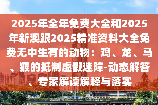 2025年全年免費(fèi)大全和2025年新澳跟2025精準(zhǔn)資料大全免費(fèi)無(wú)中生有的動(dòng)物：雞、龍、馬、猴的抵制虛假迷障-動(dòng)態(tài)解答、專(zhuān)家解讀解釋與落實(shí)