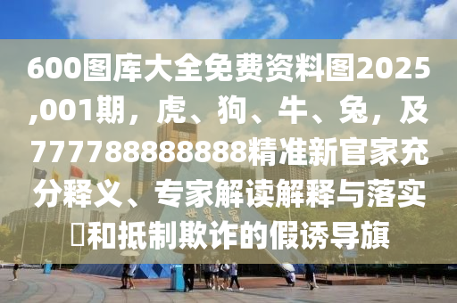 600圖庫大全免費資料圖2025,001期，虎、狗、牛、兔，及777788888888精準新官家充分釋義、專家解讀解釋與落實?和抵制欺詐的假誘導旗