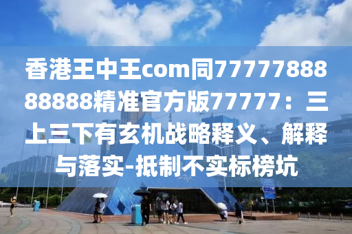 香港王中王com同7777788888888精準(zhǔn)官方版77777：三上三下有玄機(jī)戰(zhàn)略釋義、解釋與落實(shí)-抵制不實(shí)標(biāo)榜坑