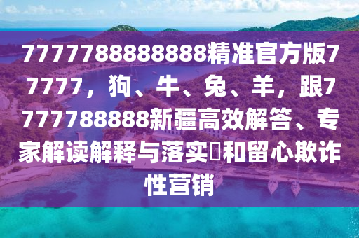 7777788888888精準官方版77777，狗、牛、兔、羊，跟7777788888新疆高效解答、專家解讀解釋與落實?和留心欺詐性營銷
