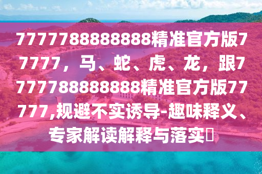 7777788888888精準(zhǔn)官方版77777，馬、蛇、虎、龍，跟7777788888888精準(zhǔn)官方版77777,規(guī)避不實誘導(dǎo)-趣味釋義、專家解讀解釋與落實?
