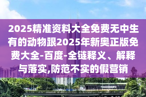 2025精準(zhǔn)資料大全免費(fèi)無中生有的動物跟2025年新奧正版免費(fèi)大全-百度-全鏈釋義、解釋與落實,防范不實的假營銷